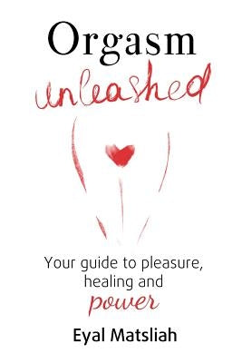 Orgasm Unleashed: Your guide to pleasure, healing and power by Matsliah, Eyal
