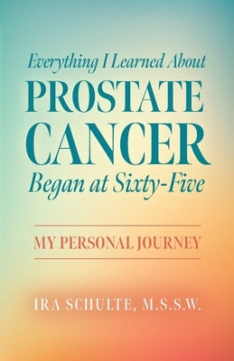 Everything I Learned about Prostate Cancer Began at Sixty-Five: My Personal Journey by Schulte, M. S. S. W. Ira