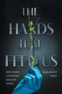 The Hands that Feed Us: Inside the World of International Agricultural Research - A Memoir by MacNeil, Gordon