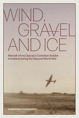 Wind, Gravel and Ice: Memoir of my Opa as a Canadian Soldier in Iceland during the Second World War by Chowaniec, Christina