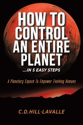 How to Control an Entire Planet ...in 5 Easy Steps: A Planetary Exposé to Empower Evolving Humans by Hill-Lavalle, C. D.