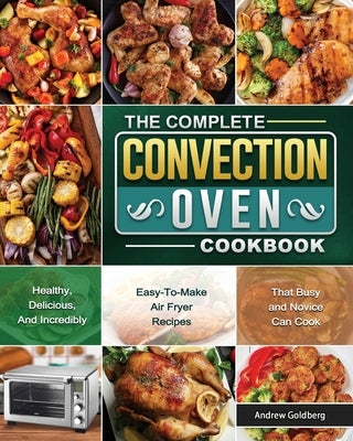 The Complete Convection Oven Cookbook: Healthy, Delicious, And Incredibly Easy-To-Make Air Fryer Recipes That Busy and Novice Can Cook by Goldberg, Andrew