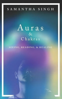 Auras & Chakras Seeing, Reading, and Healing: A beginner's guide to how you can see and use auras and chakras to live a better, more balanced life. by Singh, Samantha