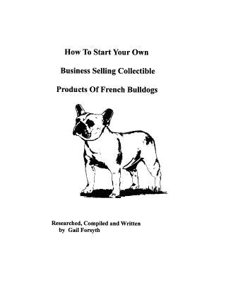 How To Start Your Own Business Selling Collectible Products Of French Bulldogs by Forsyth, Gail