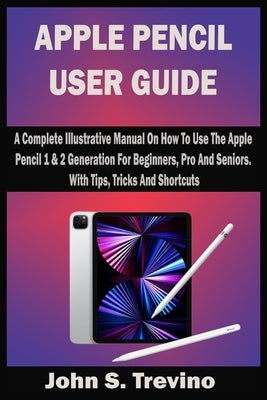 Apple Pencil User Guide: A Complete Illustrative Manual On How To Use The Apple Pencil 1 & 2 Generation For Beginners, Pro And Seniors. With Ti by Trevino, John S.