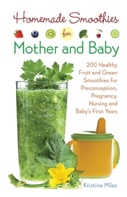 Homemade Smoothies for Mother and Baby: 300 Healthy Fruit and Green Smoothies for Preconception, Pregnancy, Nursing and Baby's First Years by Miles, Kristine