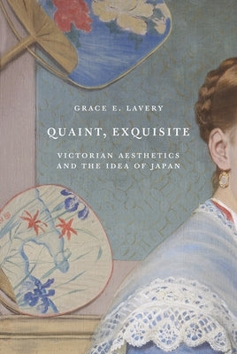 Quaint, Exquisite: Victorian Aesthetics and the Idea of Japan by Lavery, Grace Elisabeth