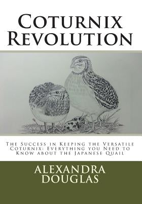 Coturnix Revolution: The Success in Keeping the Versatile Coturnix: Everything you Need to Know about the Japanese Quail by Douglas, Alexandra Teodozja