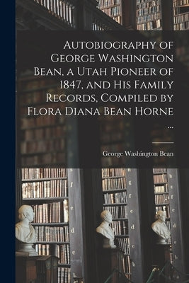 Autobiography of George Washington Bean, a Utah Pioneer of 1847, and His Family Records, Compiled by Flora Diana Bean Horne ... by Bean, George Washington 1831-1897