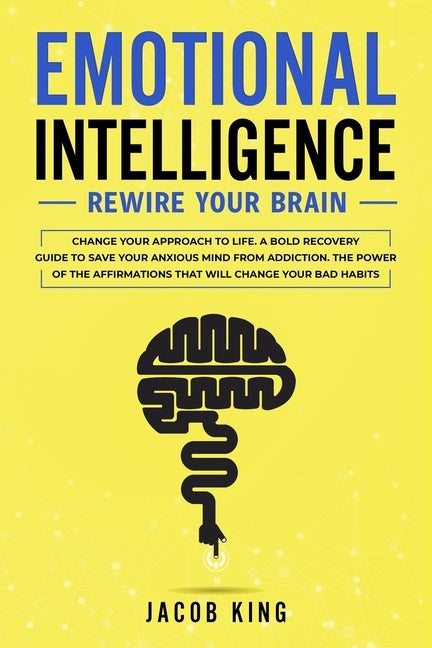Emotional Intelligence: Rewire Your Brain - Change Your Approach to Life. A Bold Recovery Guide to Save Your Anxious Mind from Addiction. The by King, Jacob