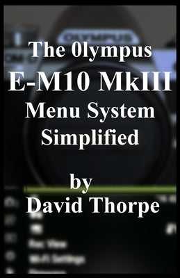 The Olympus E-M10 MkIII Menu System Simplified by Thorpe, David