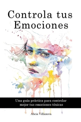 Controla tus Emociones: Una guía práctica para controlar mejor tus emociones tóxicas by Villanova, Alicia