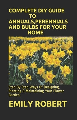 Complete DIY Guide to Annuals, Perennials and Bulbs for Your Home: Step By Step Ways Of Designing, Planting & Maintaining Your Flower Garden. by Robert, Emily