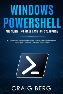 Windows Powershell and Scripting Made Easy For Sysadmins: A Comprehensive Beginners Guide To Windows Powershell And Scripting To Automate Tasks And En by Berg, Craig