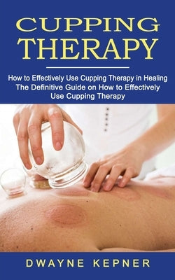 Cupping Therapy: How to Effectively Use Cupping Therapy in Healing (The Definitive Guide on How to Effectively Use Cupping Therapy) by Kepner, Dwayne