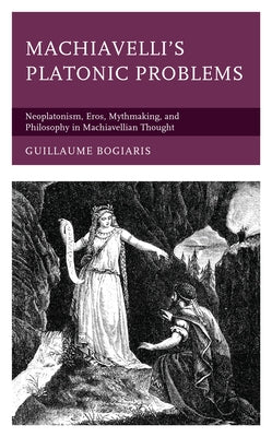 Machiavelli's Platonic Problems: Neoplatonism, Eros, Mythmaking, and Philosophy in Machiavellian Thought by Bogiaris, Guillaume