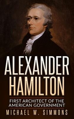 Alexander Hamilton: First Architect Of The American Government by Simmons, Michael W.