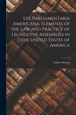 Lex Parliamentaria Americana. Elements of the Law and Practice of Legislative Assemblies in the United States of America by Cushing, Luther Stearns 1803-1856