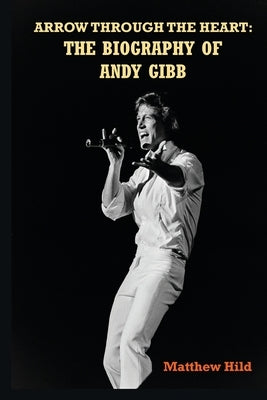 Arrow Through the Heart: The Biography of Andy Gibb by Hild, Matthew