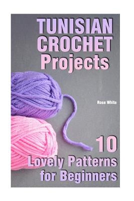 Tunisian Crochet Projects: 10 Lovely Patterns for Beginners: (Crochet Patterns, Crochet Stitches) by White, Rose