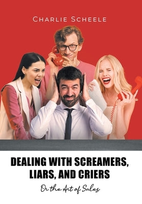 Dealing with Screamers, Liars, and Criers: Or the Art of Sales by Scheele, Charlie