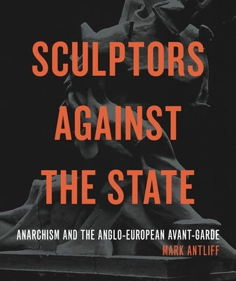 Sculptors Against the State: Anarchism and the Anglo-European Avant-Garde by Antliff, Mark