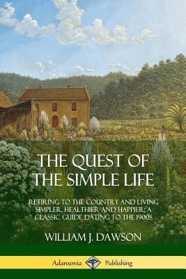 The Quest of the Simple Life: Retiring to the Country and Living Simpler, Healthier and Happier; A Classic Guide Dating to the 1900s by Dawson, William J.