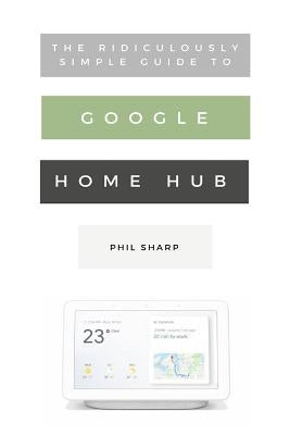 The Ridiculously Simple Guide to Google Home Hub: A Practical Guide to Setting Up a Smart Home by Sharp, Phil