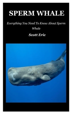 Sperm Whale: Everything You Need To Know About Sperm Whale by Eric, Scott