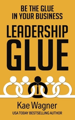 Leadership Glue: Be the Glue in Your Business by Wagner, Kae