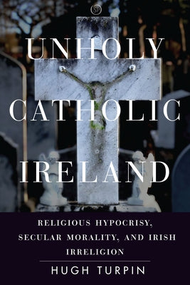 Unholy Catholic Ireland: Religious Hypocrisy, Secular Morality, and Irish Irreligion by Turpin, Hugh