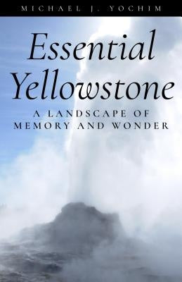 Essential Yellowstone: A Landscape of Memory and Wonder by Yochim, Michael