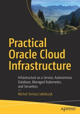 Practical Oracle Cloud Infrastructure: Infrastructure as a Service, Autonomous Database, Managed Kubernetes, and Serverless by Jak&#243;bczyk, Michal Tomasz