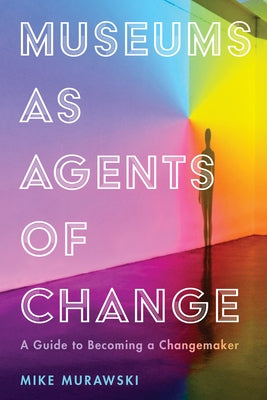 Museums as Agents of Change: A Guide to Becoming a Changemaker by Murawski, Mike