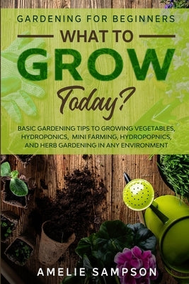 Gardening For Beginners: WHAT TO GROW TODAY? - Basic Gardening Tips To Growing Vegetables, Hydroponics, Mini Farming, Hydropopnics, and Herb Ga by Sampson, Amelie