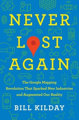 Never Lost Again: The Google Mapping Revolution That Sparked New Industries and Augmented Our Reality by Kilday, Bill