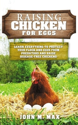 Raising Chickens for Eggs: Learn Everything to Protect your Flock and Eggs from Predators and Raise Disease Free Chickens by M. Max, John