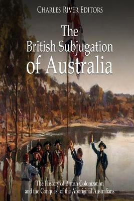 The British Subjugation of Australia: The History of British Colonization and the Conquest of the Aboriginal Australians by Charles River Editors