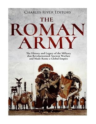 The Roman Army: The History and Legacy of the Military that Revolutionized Ancient Warfare and Made Rome a Global Empire by Charles River Editors
