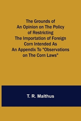 The Grounds of an Opinion on the Policy of Restricting the Importation of Foreign Corn Intended as an appendix to Observations on the corn laws by R. Malthus, T.