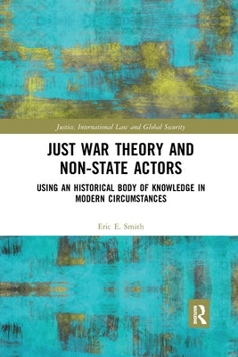 Just War Theory and Non-State Actors: Using an Historical Body of Knowledge in Modern Circumstances by Smith, Eric E.