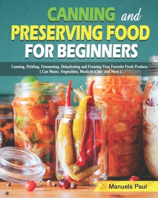 Canning and Preserving Food for Beginners: Canning, Pickling, Fermenting, Dehydrating and Freezing Your Favorite Fresh Produce. ( Can Meats, Vegetable by Paul, Manuela