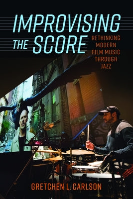 Improvising the Score: Rethinking Modern Film Music Through Jazz by Carlson, Gretchen L.