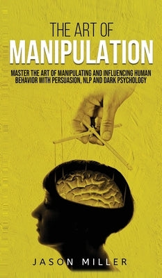 The Art of Manipulation: Master the Art of Manipulating and Influencing Human Behavior with Persuasion, NLP, and Dark Psychology by Miller, Jason