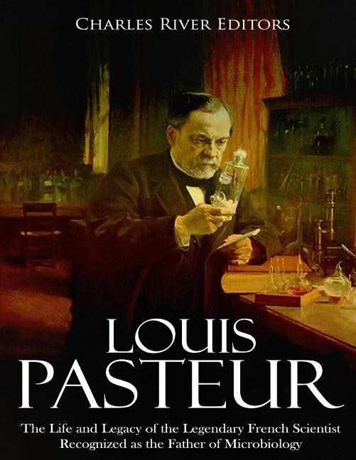 Louis Pasteur: The Life and Legacy of the Legendary French Scientist Recognized as the Father of Microbiology by Charles River Editors