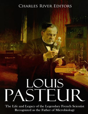 Louis Pasteur: The Life and Legacy of the Legendary French Scientist Recognized as the Father of Microbiology by Charles River Editors