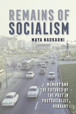 Remains of Socialism: Memory and the Futures of the Past in Postsocialist Hungary by Nadkarni, Maya