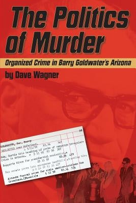 The Politics of Murder: Organized Crime in Barry Goldwater's Arizona by Wagner, Dave