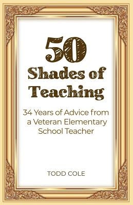 50 Shades of Teaching: 34 Years of Advice from a Veteran Elementary School Teacher by Cole, Todd