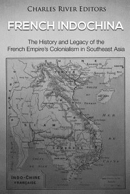 French Indochina: The History and Legacy of the French Empire's Colonialism in Southeast Asia by Charles River Editors